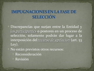 Discrepancias que surjan entre la Entidad y  los participantes  o postores en un proceso de selección, solamente podrán dar lugar a la interposición del  recurso de apelación  (art. 53 Ley). No están previstos otros recursos: Reconsideración Revisión 