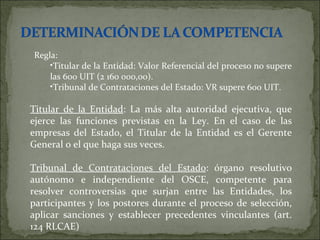 Regla: Titular de la Entidad: Valor Referencial del proceso no supere las 600 UIT (2 160 000,00). Tribunal de Contrataciones del Estado: VR supere 600 UIT. Titular de la Entidad : La más alta autoridad ejecutiva, que ejerce las funciones previstas en la Ley. En el caso de las empresas del Estado, el Titular de la Entidad es el Gerente General o el que haga sus veces.  Tribunal de Contrataciones del Estado : órgano resolutivo autónomo e independiente del OSCE, competente para resolver controversias que surjan entre las Entidades, los participantes y los postores durante el proceso de selección, aplicar sanciones y establecer precedentes vinculantes (art. 124 RLCAE)  