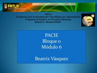 FATLA
Fundación para la Actualización Tecnológica de Latinoamérica
        Programa de Experto en Procesos Elearning
                 Módulo 6 - Modelo PACIE -




                        PACIE
                       Bloque o
                       Módulo 6

                 Beatriz Vásquez
 