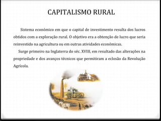 CAPITALISMO RURAL

    Sistema económico em que o capital de investimento resulta dos lucros
obtidos com a exploração rural. O objetivo era a obtenção de lucro que seria
reinvestido na agricultura ou em outras atividades económicas.
  Surge primeiro na Inglaterra do séc. XVIII, em resultado das alterações na
propriedade e dos avanços técnicos que permitiram a eclosão da Revolução
Agrícola.
 