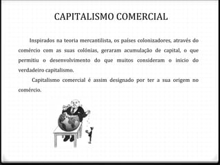 CAPITALISMO COMERCIAL

    Inspirados na teoria mercantilista, os países colonizadores, através do
comércio com as suas colónias, geraram acumulação de capital, o que
permitiu o desenvolvimento do que muitos consideram o inicio do
verdadeiro capitalismo.
     Capitalismo comercial é assim designado por ter a sua origem no
comércio.
 