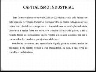 CAPITALISMO INDUSTRIAL

     Esta fase estendeu-se do século XVIII ao XX e foi marcada pela Primeira e
pela Segunda Revolução Industrial e pela partilha da África e da Ásia entre as
potências colonialistas europeias – o imperialismo. A produção industrial
tornou-se a maior fonte de lucro, e o trabalho assalariado passou a ser a
relação típica do capitalismo: quem recebia um salário acabava por ser o
consumidor dos produtos que ajudava a fabricar.
    O trabalho tornou–se uma mercadoria. Aquele que não possuía meios de
produção, nem capital, vendia a sua mercadoria, ou seja, a sua força de
trabalho – proletariado.


Pág. 12
 