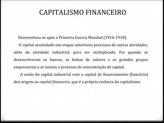 CAPITALISMO FINANCEIRO


  Desenvolveu-se após a Primeira Guerra Mundial (1914-1918).
  O capital acumulado nas etapas anteriores precisava de outras atividades,
além da atividade industrial, para ser multiplicado. Foi quando se
desenvolveram os bancos, as bolsas de valores e os grandes grupos
empresariais e se iniciou o processo de concentração de capital.
   A união do capital industrial com o capital de financiamento (bancário)
deu origem ao capital financeiro, que é a própria essência do capitalismo.
 