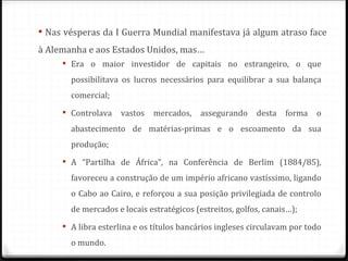  Nas vésperas da I Guerra Mundial manifestava já algum atraso face
à Alemanha e aos Estados Unidos, mas…
      Era o maior investidor de capitais no estrangeiro, o que
       possibilitava os lucros necessários para equilibrar a sua balança
       comercial;
      Controlava    vastos   mercados,    assegurando    desta   forma   o
       abastecimento de matérias-primas e o escoamento da sua
       produção;
      A “Partilha de África”, na Conferência de Berlim (1884/85),
       favoreceu a construção de um império africano vastíssimo, ligando
       o Cabo ao Cairo, e reforçou a sua posição privilegiada de controlo
       de mercados e locais estratégicos (estreitos, golfos, canais…);
      A libra esterlina e os títulos bancários ingleses circulavam por todo
       o mundo.
 