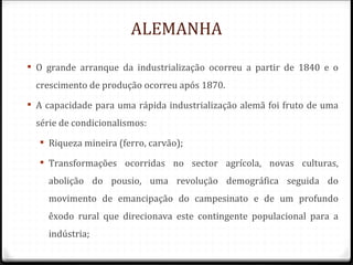 ALEMANHA

 O grande arranque da industrialização ocorreu a partir de 1840 e o
 crescimento de produção ocorreu após 1870.
 A capacidade para uma rápida industrialização alemã foi fruto de uma
 série de condicionalismos:
   Riqueza mineira (ferro, carvão);

   Transformações ocorridas no sector agrícola, novas culturas,
    abolição do pousio, uma revolução demográfica seguida do
    movimento de emancipação do campesinato e de um profundo
    êxodo rural que direcionava este contingente populacional para a
    indústria;
 