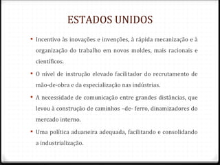ESTADOS UNIDOS
 Incentivo às inovações e invenções, à rápida mecanização e à
  organização do trabalho em novos moldes, mais racionais e
  científicos.
 O nível de instrução elevado facilitador do recrutamento de
  mão-de-obra e da especialização nas indústrias.
 A necessidade de comunicação entre grandes distâncias, que
  levou à construção de caminhos –de- ferro, dinamizadores do
  mercado interno.
 Uma política aduaneira adequada, facilitando e consolidando
  a industrialização.
 