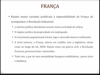 FRANÇA
 Razões muito variadas justificam a impossibilidade da França de
 acompanhar a Revolução Industrial:
   o sistema político absolutista assente numa sociedade de ordem.

   O regime jurídico da propriedade era inadequado.

   O crescimento populacional é lento, logo o mercado interno é deficiente.

   A nível externo, a França, entrou em conflito com a Inglaterra várias
    vezes ao longo do séc. XVIII. Depois entra em guerra civil: a Revolução
    Francesa, processo lento e destruidor.
   Tudo isto, a par de uma mentalidade burguesa nobilitadora, pouco ativa
    e dinâmica.
 