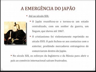 A EMERGÊNCIA DO JAPÃO
              Até ao século XIX:

                 O Japão reunificou-se e tornou-se um estado
                  centralizado, com um senhor da guerra, um
                  Xogum, que durou até 1867.
                 O cristianismo foi violentamente reprimido no
                  século XVII. O país fechou-se aos contactos com o
                  exterior, proibindo mercadores estrangeiros de
                  comerciarem dentro do Japão.
 No século XIX, os esforços da Inglaterra e da Rússia para abrir o
país ao comércio internacional saíram frustrados.
 
