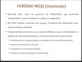 PERÍODO MEIJI (iluminado)
 Marcado pela ação do governo de Mutsu-Hito que procurou
  ocidentalizar o país e fortalecer o poder do imperador.
 Em 1867 acabou o período dos xoguns. O império foi restaurado como
  uma monarquia absoluta.
 O Japão entrou numa nova era, o período Meiji, em que a necessidade e o
  esforço de uma modernização e renovação tomaram conta do país:
   Reestruturou-se o poder político e submeteram-se os senhores feudais;

   Anulou-se a força dos samurais;

   Suprimiram-se os direitos feudais;

   Instituiu-se uma monarquia constitucional.
 