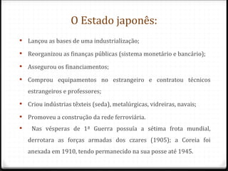 O Estado japonês:
 Lançou as bases de uma industrialização;

 Reorganizou as finanças públicas (sistema monetário e bancário);

 Assegurou os financiamentos;

 Comprou equipamentos no estrangeiro e contratou técnicos
    estrangeiros e professores;
 Criou indústrias têxteis (seda), metalúrgicas, vidreiras, navais;

 Promoveu a construção da rede ferroviária.
    Nas vésperas de 1ª Guerra possuía a sétima frota mundial,
    derrotara as forças armadas dos czares (1905); a Coreia foi
    anexada em 1910, tendo permanecido na sua posse até 1945.
 