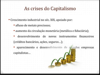 As crises do Capitalismo

 Crescimento industrial no séc. XIX, apoiado por:
    afluxo de metais preciosos;
    aumento da circulação monetária (metálica e fiduciária);
    desenvolvimento de novos instrumentos financeiros
   (créditos bancários, ações, seguros…);
    aparecimento e desenvolvimento de grandes empresas
   capitalistas…
 