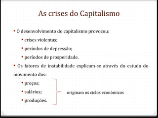 As crises do Capitalismo

 O desenvolvimento do capitalismo provocou:
    crises violentas;
    períodos de depressão;
    períodos de prosperidade.
 Os fatores de instabilidade explicam-se através do estudo do
movimento dos:
    preços;
    salários;           originam os ciclos económicos
    produções.
 