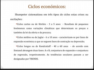 Ciclos económicos:
    Shumpeter sistematizou em três tipos de ciclos estas crises ou
oscilações:
     Ciclos curtos ou de Kitchin - 3 a 5 anos - Resultam de pequenos
   fenómenos como variações climáticas que determinam os preços e
   também da lei da oferta e da procura;
     Ciclos médios ou de Juglar - 6 a 10 anos - caracterizam-se por fases de
   expansão económica a que se seguem fases de contração ou depressão;
     Ciclos longos ou de Kondratieff - 40 a 60 anos       - de acordo com
   Simiand abrangem duas fases: A e B, conjuntura de expansão e conjuntura
   de regressão, respetivamente. As tendências seculares passam a ser
   designadas por TRENDS.
 