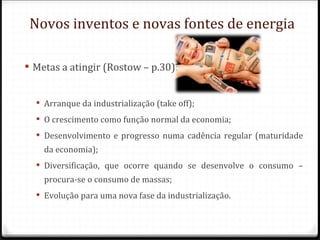 Novos inventos e novas fontes de energia

 Metas a atingir (Rostow – p.30):


   Arranque da industrialização (take off);
   O crescimento como função normal da economia;
   Desenvolvimento e progresso numa cadência regular (maturidade
    da economia);
   Diversificação, que ocorre quando se desenvolve o consumo –
    procura-se o consumo de massas;
   Evolução para uma nova fase da industrialização.
 