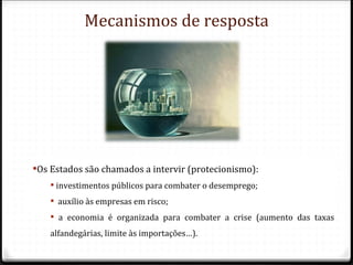 Mecanismos de resposta




Os Estados são chamados a intervir (protecionismo):
     investimentos públicos para combater o desemprego;
     auxílio às empresas em risco;
     a economia é organizada para combater a crise (aumento das taxas
    alfandegárias, limite às importações…).
 