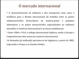 O mercado internacional
 O desenvolvimento da indústria e dos transportes, bem como a
tendência para a divisão internacional do trabalho entre os países
subdesenvolvidos     fornecedores    de   matéria-prima     e     produtos
alimentares e os países desenvolvidos especializados na indústria
intensifica o Comércio Internacional e as trocas multilaterais.
 Entre 1860 e 1914, o tráfego internacional triplicou, sendo a Europa a
responsável por dois terços do comércio internacional.
A Alemanha (já unificada) aproxima-se de Inglaterra, a partir de 1885,
superando a França e os Estados Unidos.
 