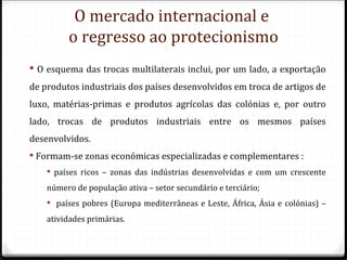 O mercado internacional e
         o regresso ao protecionismo
 O esquema das trocas multilaterais inclui, por um lado, a exportação
de produtos industriais dos países desenvolvidos em troca de artigos de
luxo, matérias-primas e produtos agrícolas das colónias e, por outro
lado, trocas de produtos industriais entre os mesmos países
desenvolvidos.
 Formam-se zonas económicas especializadas e complementares :
     países ricos – zonas das indústrias desenvolvidas e com um crescente
    número de população ativa – setor secundário e terciário;
     países pobres (Europa mediterrâneas e Leste, África, Ásia e colónias) –
    atividades primárias.
 