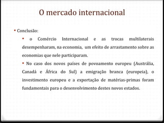 O mercado internacional

 Conclusão:
       o   Comércio   Internacional   e   as   trocas   multilaterais
    desempenharam, na economia, um efeito de arrastamento sobre as
    economias que nele participaram.
     No caso dos novos países de povoamento europeu (Austrália,
    Canadá e África do Sul) a emigração branca (europeia), o
    investimento europeu e a exportação de matérias-primas foram
    fundamentais para o desenvolvimento destes novos estados.
 