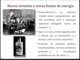 Novos inventos e novas fontes de energia
                  Desenvolvem-se        as      ciências,
                  criando novos equipamentos, que
                  irão contribuir para a expansão
                  industrial    (telégrafo,   motor    de
                  explosão…).
                  Opera-se uma estreita ligação entre
                  a ciência que se desenvolvia e a
                  técnica, cada vez mais necessária.
                  Primazia    da   indústria    química
                  (medicamentos, corantes sintéticos,
                  perfumes…)         e        metalúrgica
                  (trabalho do aço, do cobre…).
 