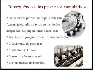 Consequências dos processos cumulativos

 Os cientistas patrocinados pela indústria

fizeram progredir a ciência com criações

adaptadas por engenheiros e técnicos;
 Descida dos preços e dos custos de produção;

 Crescimento da produção;

 Aumento dos lucros;

 Concentração empresarial;

 Racionalização do trabalho.
 