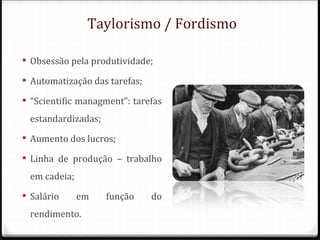 Taylorismo / Fordismo

 Obsessão pela produtividade;

 Automatização das tarefas;

 “Scientific managment”: tarefas
 estandardizadas;
 Aumento dos lucros;

 Linha de produção – trabalho
 em cadeia;
 Salário     em    função     do
 rendimento.
 