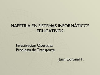 MAESTRÍA EN SISTEMAS INFORMÁTICOS EDUCATIVOS Investigación Operativa Problema de Transporte Juan Coronel F . 