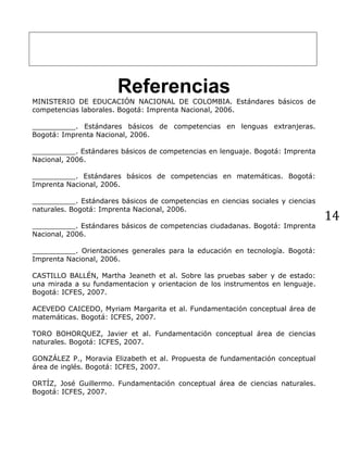 14
Referencias
MINISTERIO DE EDUCACIÓN NACIONAL DE COLOMBIA. Estándares básicos de
competencias laborales. Bogotá: Imprenta Nacional, 2006.
__________. Estándares básicos de competencias en lenguas extranjeras.
Bogotá: Imprenta Nacional, 2006.
__________. Estándares básicos de competencias en lenguaje. Bogotá: Imprenta
Nacional, 2006.
__________. Estándares básicos de competencias en matemáticas. Bogotá:
Imprenta Nacional, 2006.
__________. Estándares básicos de competencias en ciencias sociales y ciencias
naturales. Bogotá: Imprenta Nacional, 2006.
__________. Estándares básicos de competencias ciudadanas. Bogotá: Imprenta
Nacional, 2006.
__________. Orientaciones generales para la educación en tecnología. Bogotá:
Imprenta Nacional, 2006.
CASTILLO BALLÉN, Martha Jeaneth et al. Sobre las pruebas saber y de estado:
una mirada a su fundamentacion y orientacion de los instrumentos en lenguaje.
Bogotá: ICFES, 2007.
ACEVEDO CAICEDO, Myriam Margarita et al. Fundamentación conceptual área de
matemáticas. Bogotá: ICFES, 2007.
TORO BOHORQUEZ, Javier et al. Fundamentación conceptual área de ciencias
naturales. Bogotá: ICFES, 2007.
GONZÁLEZ P., Moravia Elizabeth et al. Propuesta de fundamentación conceptual
área de inglés. Bogotá: ICFES, 2007.
ORTÍZ, José Guillermo. Fundamentación conceptual área de ciencias naturales.
Bogotá: ICFES, 2007.
 