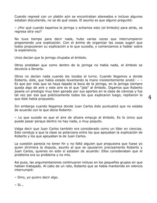 4
Cuando regresé con un platón aún se encontraban atareados e incluso algunos
estaban discutiendo, no se de qué cosas. El asunto es que alguno preguntó:
– ¿Por qué cuando tapamos la jeringa y echamos esto (el émbolo) para atrás, se
regresa otra vez?
No tuve tiempo para decir nada, hubo varias voces que interrumpieron
proponiendo una explicación. Con el ánimo de organizar las cosas sugerí que
todos propusieran su explicación a lo que sucedía, y comenzamos a hablar sobre
la experiencia.
Unos decían que la jeringa chupaba al émbolo.
Otros anotaban que como dentro de la jeringa no había nada, el émbolo se
devolvía a llenarla.
Otros no decían nada cuando les tocaba el turno. Cuando llegamos a donde
Roberto, éste, que había estado levantando la mano insistentemente anotó: – –
Es que por más que se haya tapado la boca de la jeringa, en la jeringa siempre
queda algo de aire y este aire es el que “jala” al émbolo. Digamos que Roberto
poseía un prestigio muy bien ganado por sus aportes en la clase de ciencias y fue
tal vez por eso que prácticamente todos los que explicaron luego, repitieron lo
que éste había propuesto.
Sin embargo cuando llegamos donde Juan Carlos éste puntualizó que no estaba
de acuerdo con lo que decía Roberto:
– Lo que sucede es que el aire de afuera empuja al émbolo. Es lo único que
puede pasar porque dentro no hay nada, o muy poquito.
Valga decir que Juan Carlos también era considerado como un líder en ciencias.
Esto condujo a que la clase se polarizara entre los que apoyaban la explicación de
Roberto y los que apoyaban la de Juan Carlos.
La cuestión parecía no tener fin y no faltó alguien que propusiera que fuese yo
quien dirimiera la disputa, asunto al que se opusieron precisamente Roberto y
Juan Carlos, quienes en esto sí estaban de acuerdo: Ellos consideraban que el
problema era su problema y no mío.
Así pues, las argumentaciones continuaron incluso en los pequeños grupos en que
habían trabajado. Al cabo de un rato, Roberto que se había mantenido en silencio
interrumpió:
– Dino, yo quiero decir algo.
– Si...
 