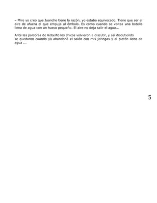 5
– Mire yo creo que Juancho tiene la razón, yo estaba equivocado. Tiene que ser el
aire de afuera el que empuja al émbolo. Es como cuando se voltea una botella
llena de agua con un hueco pequeño. El aire no deja salir el agua...
Ante las palabras de Roberto los chicos volvieron a discutir, y así discutiendo
se quedaron cuando yo abandoné el salón con mis jeringas y el platón lleno de
agua ...
 