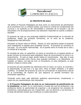 6
EL PROYECTO DE AULA
"Se define el Proyecto Pedagógico de Aula como un instrumento de planificación
de la enseñanza con un enfoque global, que toma en cuenta los componentes del
currículo y se sustenta en las necesidades e intereses de la escuela y de los
educandos a fin de proporcionarles una educación mejorada en cuanto a calidad y
equidad".
El proyecto de aula es una propuesta didáctica fundamentada en la solución de
problemas, desde los procesos formativos, en el seno de la academia.
Desglosemos esta definición:
Proyectar es lanzar hacia el infinito. Pensar un acto educativo desde el presente
pero trasladando el pasado para posibilitar futuros. El proyecto se convierte en
una guía. Es una acción intencionada. Es el puente entre el mundo de la vida y
el mundo de la escuela.
El concepto de aula, se resignifica, en tanto se convierte en un espacio donde un
grupo humano se encuentra para establecer lazos de comunicación en torno a un
conocimiento. El aula es lugar donde habita el conocimiento. Sea ella, el aula
tradicional encerrada entre muros (que guardan secretos) o un laboratorio, un
hospital, un teatro, una sala de cine, un consultorio, un aula inteligente, un aula
abierta o hasta la misma calle.
El proyecto de aula posibilita las relaciones entre lo viejo y lo nuevo, lo conocido y
lo desconocido, lo que fue y lo que será, entre el saber cotidiano y el saber
científico. El sentido del proyecto de aula es curricularizar la experiencia cultural
de la humanidad, de manera tal, que adquiera un sentido formativo con
orientación específica.
Tomando como base esta definición podemos aproximarnos, inicialmente, a
cuatro de sus características más relevantes:
1. El Proyecto Pedagógico de Aula es un instrumento de planificación de
la enseñanza, es decir, es un instrumento a través del cual los profesores y las
profesoras tienen la oportunidad de organizar y de programar los procesos de
enseñanza y aprendizaje que van a desarrollar, con sus alumnos y sus alumnas, a
lo largo del período escolar que constituye un grado educativo.
 