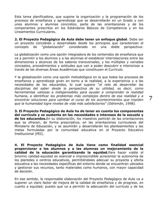 7
Esta tarea planificadora, que supone la organización y la programación de los
procesos de enseñanza y aprendizaje que se desarrollarán en un Grado y con
unos alumnos y alumnas concretos; parte de las orientaciones y de los
componentes prescritos en los Estándares Básicos de Competencia y en los
Lineamientos Curriculares.
2. El Proyecto Pedagógico de Aula debe tener un enfoque global. Debe ser
un proyecto concebido y desarrollado desde los principios que caracterizan el
concepto de "globalización" considerado en una doble perspectiva:
La globalización como una opción integradora de los contenidos de enseñanza que
va a permitir a los alumnos y a las alumnas el establecer interrelaciones entre las
dimensiones y alcances de los saberes transversales, y los múltiples y variados
conceptos, procedimientos y actitudes que van a poder descubrir e interiorizar a
través de las diversas Áreas Académicas que constituyen el Currículo.
Y la globalización como una opción metodológica en la que todos los procesos de
enseñanza y aprendizaje giran en torno a la realidad, a la experiencia y a las
necesidades de los educandos, lo cual supone "el reto de desarrollar las
disciplinas del saber desde la perspectiva de su utilidad, es decir, como
herramientas valiosas e indispensables para ayudar a comprender la realidad
humana, a identificar los problemas más complejos dentro de esa realidad y a
encontrar soluciones para cambiar el curso de los acontecimientos que impiden
que la humanidad logre niveles de vida más satisfactorios" (Odremán, 1998).
3. El Proyecto Pedagógico de Aula ha de tener en cuenta los componentes
del currículo y se sustenta en las necesidades e intereses de la escuela y
de los educandos.En su elaboración, los maestros partirán de las orientaciones
que se ofrecen, de forma prescriptiva; en las orientaciones curriculares del
Ministerio de Educación, y se asumirán y desarrollarán los planteamientos y las
metas formuladas por la comunidad educativa en el Proyecto Educativo
Institucional (PEI).
4. El Proyecto Pedagógico de Aula tiene como finalidad esencial
proporcionar a los alumnos y a las alumnas un mejoramiento de la
calidad de la educación garantizando la equidad.Para hacer viable el
binomio calidad-equidad es esencial e imprescindible acrecentar la autonomía de
los planteles o centros educativos, permitiéndoles adecuar su proyecto y oferta
educativa a las necesidades específicas del entorno donde se encuentran ubicados
y gestionar sus recursos, tanto materiales como humanos, con mayor capacidad
de decisión.
En ese sentido, la responsable elaboración del Proyecto Pedagógico de Aula va a
suponer un claro factor de mejora dé la calidad de enseñanza y de progreso, en
cuanto a equidad; puesto que va a permitir la adecuación del currículo y de los
 