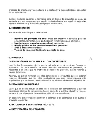 8
procesos de enseñanza y aprendizaje a la realidad y a las posibilidades concretas
de los estudiantes.
Existen múltiples opciones o formatos para el diseño de proyectos de aula. La
siguiente es una propuesta que puede contextualizarse en lapolítica educativa
vigente, al contexto y al modelo pedagógico institucional.
1. IDENTIFICACIÓN
Son los datos básicos que lo caracterizan.
Nombre del proyecto de aula: Debe ser creativo y atractivo para los
estudiantes, fomentando su participación y motivación para el mismo.
Institución en la cual se desarrolla el proyecto.
Nivel y grados en los que se desarrolla el proyecto.
Área o áreas involucradas.
Tiempo de implementación del proyecto de aula.
2. PROBLEMA
DESCRIPCIÓN DEL PROBLEMA E HILOS CONDUCTORES
Uno de los fundamentos del proyecto del aula es el Aprendizaje Basado en
Problemas. En esta sección se debe describir claramente el problema, la
necesidad o el tema que ha motivado el diseño del proyecto, dando razones y
causas del mismo.
Además, se deben formular los hilos conductores o preguntas que se esperan
resolver. Recuerde que los hilos conductores son esas comprensiones más
importantes que se desean desarrollar en los estudiantes al terminar el proyecto.
3. ESTÁNDAR INVOLUCRADO
Dado que el diseño actual se basa en el enfoque por competencias y que los
estándares básicos de competencia hacen parte de la política educativa vigente,
es natural que el proyecto busque desarrollar dichos estándares.
En esta parte del proyecto se escriben el estándar o los estándares a los cuales el
proyecto se orienta.
4. NATURALEZA Y SENTIDO DEL PROYECTO
a. JUSTIFICACIÓN DEL PROYECTO
 