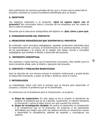 9
Esta justificación da razones puntuales del por qué y el para qué se desarrolla el
proyecto, teniendo en cuenta el problema identificado para su diseño.
b. OBJETIVOS
Los objetivos responden a la pregunta: ¿Qué se espera lograr con el
proyecto? Son enunciados claros y precisos de los propósitos por los cuales se
lleva a cabo el proyecto.
Recuerde que le estructura sintagmática del objetivo es: Qué, cómo y para qué.
5. FUNDAMENTACIÓN DEL PROYECTO
a. PRINCIPIOS PEDAGÓGICOS QUE SUSTENTAN EL PROYECTO
Se entienden como principios pedagógicos, aquellas condiciones esenciales para
la implementación del currículo, la transformación de la práctica docente, el logro
de los aprendizajes y la mejora de la calidad. Son bases, teorías o conceptos
pedagógicos que orientan el diseño y desarrollo del proyecto.
b. REFERENTE CONCEPTUAL
Son aspectos o bases teóricas que fundamentan el proyecto. Esto señala como la
teoría existente añade valor al diseño y ejecución del proyecto.
6. CONTEXTO Y POBLACIÓN BENEFICIADA
Aquí se describe de una manera precisa el contexto institucional y grupal donde
se desarrolla el proyecto, a quién se dirige y donde se ubica el mismo.
7. METODOLOGÍA
La metodología indica cuál será el proceso que se llevará para desarrollar el
proyecto y resolver el problema que se ha identificado.
En coherencia con la Enseñanza para la Comprensión, se propone:
a. Etapa de exploración: En esta etapa se da la ocasión al estudiante de
explorar el problema que se va a abordar. Igualmente, el maestro despierta
la motivación y activa el saber previo con que cuentan los mismos.
b. Etapa de investigación dirigida: Se centra en desarrollar la comprensión
o la competencia que se ha propuesto. Se proponen a los estudiantes
actividades que exigen que usen sus saberes previos en situaciones nuevas
y desarrollen la competencia, además de expandir y reconfigurar sus
saberes.
 