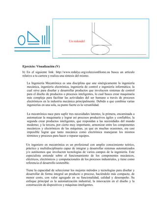Ejercicio: Visualización (V)
b) En el siguiente link: http://www.redalyc.org/coleccionHome.oa busca un artículo
relativo a tu carrera y realiza una síntesis del mismo.
La Ingeniería Mecatrónica es una disciplina que une sinérgicamente la ingeniería
mecánica, ingeniería electrónica, ingeniería de control e ingeniería informática; la
cual sirve para diseñar y desarrollar productos que involucren sistemas de control
para el diseño de productos o procesos inteligentes, lo cual busca crear maquinaria
más compleja para facilitar las actividades del ser humano a través de procesos
electrónicos en la industria mecánica principalmente. Debido a que combina varias
ingenierías en una sola, su punto fuerte es la versatilidad.
La mecatrónica nace para suplir tres necesidades latentes; la primera, encaminada a
automatizar la maquinaría y lograr así procesos productivos ágiles y confiables; la
segunda crear productos inteligentes, que respondan a las necesidades del mundo
moderno; y la tercera, por cierto muy importante, armonizar entre los componentes
mecánicos y electrónicos de las máquinas, ya que en muchas ocasiones, era casi
imposible lograr que tanto mecánica como electrónica manejaran los mismos
términos y procesos para hacer o reparar equipos.
Un ingeniero en mecatrónica es un profesional con amplio conocimiento teórico,
práctico y multidisciplinario capaz de integrar y desarrollar sistemas automatizados
y/o autónomos que involucren tecnologías de varios campos de la ingeniería. Este
especialista entiende sobre el funcionamiento de los componentes mecánicos,
eléctricos, electrónicos y computacionales de los procesos industriales, y tiene como
referencia el desarrollo sostenible.
Tiene la capacidad de seleccionar los mejores métodos y tecnologías para diseñar y
desarrollar de forma integral un producto o proceso, haciéndolo más compacto, de
menor costo, con valor agregado en su funcionalidad, calidad y desempeño. Su
enfoque principal es la automatización industrial, la innovación en el diseño y la
construcción de dispositivos y máquinas inteligentes.
Un redondel
 
