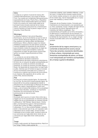 Salsa
La salsa es un género musical de música afro
caribeña latinoamericana, que surgió en Nueva
York. Fue creado por inmigrantes latinoamericanos,
especialmente de Cuba, Puerto Rico y República
mezclaron ritmos tradicionales latinos que dieron
fondo a la música con varios estilo salsa es la
principal música tocada esencial de la música
latina», de acuerdo precursora fue, el dominicano
Johnny Pacheco al crear la pauta a seguir con su
empresa, Fania Records
Merengue
La Música Folklórica” de la de la Republica
Dominicana, así se ha de llamar ya que ha sido el
primer Genero Musical originada en este país, de
hay partieron los demás estilos del Merengue
Dominicano. Ritmo y Mambo evaluó de manera
detallada la trayectoria de este Género evaluó de
manera detallada la trayectoria de este Musical
para brindarle a todos los seguidores el origen de
esta buena muisca para brindarle a todos los
seguidores el origen de esta buena muisca Este
genero se origino específicamente el Cibao
Cumbia
La cumbia es uno de los bailes más
representativos del folclor autóctonos
representativos del folclor autóctonos colombianos.
Al ritmo de un conjunto de gaitas acompañadas por
tambores, la cumbia es sinónimo de baile por
tambores, la cumbia es sinónimo de baile alegría y
fiesta. Se desarrolla de manera libre: la mujer baila
suelta, mientras que el hombre la sigue al compás
de los movimientos sensuales de su cintura La
cumbia es un género que encarna de forma atinos
Los músicos más populares de la cumbia son
Celso Piña, Sonora Dinamita
Pop
Se dice de la música popular ligera. Se desarrolló
en los Pop: Se dice de la música popular ligera. Se
desarrolló en los países anglosajones desde la
década de los cincuenta bajo la influencia de estilos
musicales negros, especialmente el rythm and
blues, y de la música folk británica. En la actualidad
y desde hace décadas, constituye un importante
fenómeno de comunicación de masas
prácticamente en todo el mundo
Reggaetón
Se puede decir que es un nuevo ritmo entre rap y
reggae que se ha popularizado en Panamá (donde
reggae que se ha popularizado en Panamá (donde
comenzó en 1981 Renato, Nando Boom, Chicho
Man y El General fue quien lo nternacionalizara),
Puerto Rico (sobre el 1986) y seguidores e
intérpretes. E s un ritmo picante bailable, caribeño,
tanto o más atrevido que el rap, por supuesto cada
ntérprete le da su propio estilo, aunque la letra
intérprete le da su propio estilo, aunque la letra de
sus canciones por regla debe tener cierta de sus
canciones por regla debe tener cierta picardía
juvenil.
Tango
Fiesta y baile popular de Hispanoamérica. Nació en
los Tango: Fiesta y baile popular de
ocasiones violenta; usan cabellos chillones, y ropa
de cuero. A mitad de los noventa vuelve el punk
con menos crestas aunque sí con pelos de colores.
El trío Green Day, fuel el responsable de un nuevo
punk más melódico y menos chillón
Jazz
Originario de los Estados Unidos. Concede gran
importancia a la improvisación y se caracteriza por
su ritmo cambiante. Surge a finales del siglo XIX de
la conjunción de ritmos negroafricanos con
melodías del folklore anglosajón. Sus
características principales son el ritmo sincopado y
la alternancia o superposición de los tiempos, el
swing o balanceo que produce tensión emocional y
la libertad de improvisación. En su origen recogió
formas musicales tales como los espirituales y el
godspel
Blues
proveniente de los negros americanos y su
contenido es básicamente social y sexual.
Tiene dos variantes claramente identificadas:
el blues urbano, interpretado por voces
femeninas acompañadas de piano; y el blues
rural interpretado por hombres acompañados
de un banjo o guitarra Breakbeat.
 