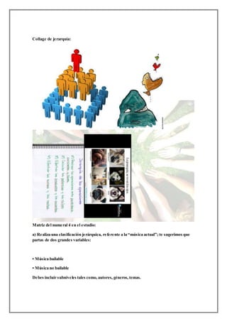 Collage de jerarquía:
Matriz del numeral 4 en el estudio:
a) Realiza una clasificación jerárquica, referente a la “música actual”; te sugerimos que
partas de dos grandes variables:
• Música bailable
• Música no bailable
Debes incluir subniveles tales como, autores, géneros, temas.
 
