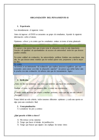 ORGANIZACIÓN DEL PENSAMIENTO II
1. Experiencia
Lee detenidamente el siguiente texto:
Antes de ingresar al ENES se encuentra un grupo de estudiantes, leyendo la siguiente
información sobre el mismo.
Opiniones a favor y en contra que los estudiantes emitan en torno al tema planteado
A favor
Yo apoyo y me parece bien que el país tome le educación como lo más importante.
Gracias a la igualdad de oportunidades de acceso a la universidad todos los que deseen
pueden estudiar.
No existe calidad sin evaluación, las universidades publicas brindan una enseñanza muy
alta, los que deseen entrar tendrán que de verdad querer esto, prepararse y dar lo mejor
de ellos.
En contra
“El ENES es un instrumento de evaluación que explora procesos cognitivos que son
esenciales para cursar con éxito la educación superior” me parece que debió haber sido
la prueba con más evaluación de saberes más que de razonamiento lógico.
2. Reflexión
¿Antes de dar sus opiniones, que crees que tuvieron que hacer los estudiantes?
Analizar el texto, ver lo que pasaron ellos y contar sus experiencias.
¿Cuándo existe un tema que abarca a muchas personas, crees que hay un solo criterio?
¿Por qué?
Nunca habrá un solo criterio, todos tenemos diferentes opiniones y cada una aporta en
algo para una conclusión final.
3. Conceptualización
3.1 considerar los pro y contras:
¿Qué pasaría si falto a clases?
1) Me retraso en las materias
2) Tengo que hacer el trámite de justificación
3) Tengo que buscar que alguien me explique los temas vistos
 