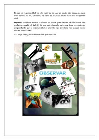 Regla: La responsabilidad en este punto de mi vida es tajante más minuciosa, ahora
todo depende de mí, totalmente, mi suma de esfuerzos influirá en el pase al siguiente
nivel.
Objetivo: Establecer horarios y métodos de estudio para sintetizar mi vida hacerla más
productiva, concluir al final del día una meta planteada, mejorarme física y mentalmente
comprendiendo que la responsabilidad es el medio más importante para avanzar en mis
estudios universitarios.
1.- Collage sobre ¿Qué es observar? de la guía del SNNA
 