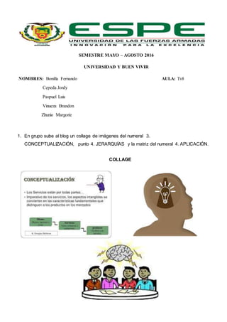 SEMESTRE MAYO – AGOSTO 2016
UNIVERSIDAD Y BUEN VIVIR
NOMBRES: Bonilla Fernando AULA: Tv8
Cepeda Jordy
Paspuel Luis
Vinueza Brandon
Zhunio Margorie
1. En grupo sube al blog un collage de imágenes del numeral 3.
CONCEPTUALIZACIÓN, punto 4. JERARQUÍAS y la matriz del numeral 4. APLICACIÓN.
COLLAGE