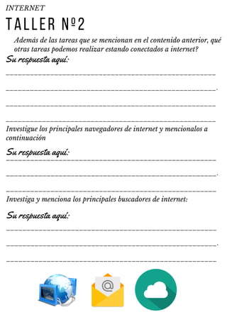 ____________________________________________________
____________________________________________________.
____________________________________________________
____________________________________________________
____________________________________________________
____________________________________________________.
____________________________________________________
____________________________________________________
____________________________________________________.
____________________________________________________
TALLER Nº2
Además de las tareas que se mencionan en el contenido anterior, qué
otras tareas podemos realizar estando conectados a internet?
INTERNET
Su respuesta aquí:
Investigue los principales navegadores de internet y mencionalos a
continuación
Su respuesta aquí:
Investiga y menciona los principales buscadores de internet:
Su respuesta aquí:
 