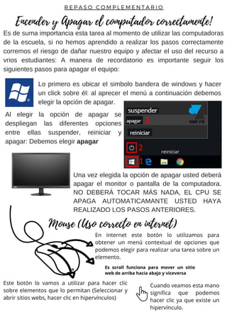 Es de suma importancia esta tarea al momento de utilizar las computadoras
de la escuela, si no hemos aprendido a realizar los pasos correctamente
corremos el riesgo de dañar nuestro equipo y afectar el uso del recurso a
vrios estudiantes: A manera de recordatorio es importante seguir los
siguientes pasos para apagar el equipo:
Una vez elegida la opción de apagar usted deberá
apagar el monitor o pantalla de la computadora.
NO DEBERÁ TOCAR MÁS NADA, EL CPU SE
APAGA AUTOMATICAMANTE USTED HAYA
REALIZADO LOS PASOS ANTERIORES.
En internet este botón lo utilizamos para
obtener un menú contextual de opciones que
podemos elegir para realizar una tarea sobre un
elemento.
Al elegir la opción de apagar se
despliegan las diferentes opciones
entre ellas suspender, reiniciar y
apagar: Debemos elegir apagar
Lo primero es ubicar el simbolo bandera de windows y hacer
un click sobre él: al aprecer el menú a continuación debemos
elegir la opción de apagar.
Encender y Apagar el computador correctamente!
Mouse (Uso correcto en internet)
R E P A S O C O M P L E M E N T A R I O
reiniciar
Este botón lo vamos a utilizar para hacer clic
sobre elementos que lo permitan (Seleccionar y
abrir sitios webs, hacer clic en hipervínculos)
Cuando veamos esta mano
significa que podemos
hacer clic ya que existe un
hipervínculo.
Es scroll funciona para mover un sitio
web de arriba hacia abajo y viceversa
 