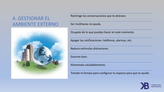 4. GESTIONAR EL
AMBIENTE EXTERNO
Restringe las conversaciones que te distraen.
Ser multitarea no ayuda.
Ocupate de lo que puedes hacer en este momento.
Apagar las notificaciones: teléfonos, alarmas, etc.
Reduce estímulos distractores.
Duerme bien.
Alimentate saludablemente.
Tomate el tiempo para configurar tu espacio para que te ayude.
 