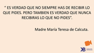 “ ES VERDAD QUE NO SIEMPRE HAS DE RECIBIR LO
QUE PIDES. PERO TAMBIEN ES VERDAD QUE NUNCA
RECIBIRAS LO QUE NO PIDES”.
Madre María Teresa de Calcuta.
 