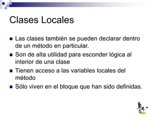Clases Locales
 Las clases también se pueden declarar dentro
de un método en particular.
 Son de alta utilidad para esconder lógica al
interior de una clase
 Tienen acceso a las variables locales del
método
 Sólo viven en el bloque que han sido definidas.
 