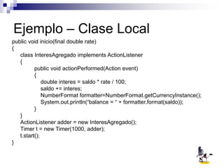 Ejemplo – Clase Local
public void inicio(final double rate)
{
class InteresAgregado implements ActionListener
{
public void actionPerformed(Action event)
{
double interes = saldo * rate / 100;
saldo += interes;
NumberFormat formatter=NumberFormat.getCurrencyInstance();
System.out.println(“balance = “ + formatter.format(saldo));
}
}
ActionListener adder = new InteresAgregado();
Timer t = new Timer(1000, adder);
t.start();
}
 