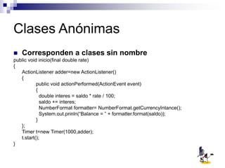 Clases Anónimas
 Corresponden a clases sin nombre
public void inicio(final double rate)
{
ActionListener adder=new ActionListener()
{
public void actionPerformed(ActionEvent event)
{
double interes = saldo * rate / 100;
saldo += interes;
NumberFormat formatter= NumberFormat.getCurrencyIntance();
System.out.prinln(“Balance = ” + formatter.format(saldo));
}
};
Timer t=new Timer(1000,adder);
t.start();
}
 