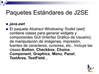 Paquetes Estándares de J2SE
 java.awt
 El paquete Abstract Windowing Toolkit (awt)
contiene clases para generar widgets y
componentes GUI (Interfaz Gráfico de Usuario),
de manipulación de imágenes, impresión,
fuentes de caracteres, cursores, etc.. Incluye las
clases Button, Checkbox, Choice,
Component, Graphics, Menu, Panel,
TextArea, TextField...
 