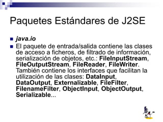 Paquetes Estándares de J2SE
 java.io
 El paquete de entrada/salida contiene las clases
de acceso a ficheros, de filtrado de información,
serialización de objetos, etc.: FileInputStream,
FileOutputStream, FileReader, FileWriter.
También contiene los interfaces que facilitan la
utilización de las clases: DataInput,
DataOutput, Externalizable, FileFilter,
FilenameFilter, ObjectInput, ObjectOutput,
Serializable...
 