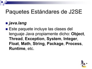 Paquetes Estándares de J2SE
 java.lang
 Este paquete incluye las clases del
lenguaje Java propiamente dicho: Object,
Thread, Exception, System, Integer,
Float, Math, String, Package, Process,
Runtime, etc.
 