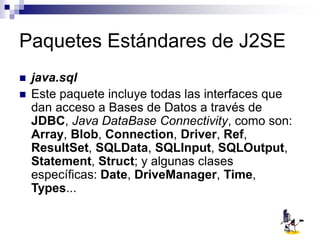 Paquetes Estándares de J2SE
 java.sql
 Este paquete incluye todas las interfaces que
dan acceso a Bases de Datos a través de
JDBC, Java DataBase Connectivity, como son:
Array, Blob, Connection, Driver, Ref,
ResultSet, SQLData, SQLInput, SQLOutput,
Statement, Struct; y algunas clases
específicas: Date, DriveManager, Time,
Types...
 
